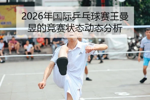 2026年国际乒乓球赛王曼昱的竞赛状态动态分析